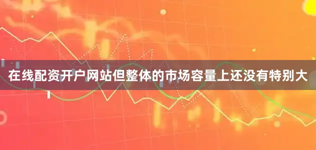 在线配资开户网站但整体的市场容量上还没有特别大