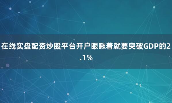 在线实盘配资炒股平台开户眼瞅着就要突破GDP的2.1%