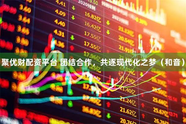聚优财配资平台 团结合作，共逐现代化之梦（和音）