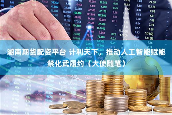 湖南期货配资平台 计利天下，推动人工智能赋能禁化武履约（大使随笔）