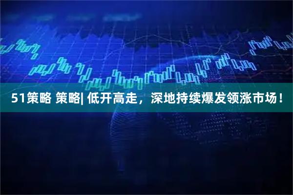51策略 策略| 低开高走，深地持续爆发领涨市场！