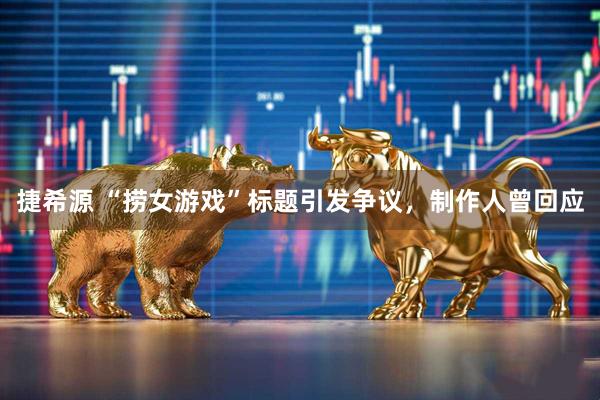 捷希源 “捞女游戏”标题引发争议，制作人曾回应
