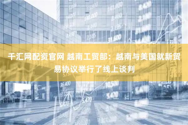 千汇网配资官网 越南工贸部：越南与美国就新贸易协议举行了线上谈判