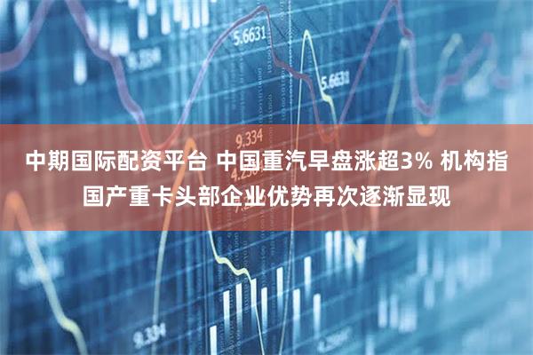 中期国际配资平台 中国重汽早盘涨超3% 机构指国产重卡头部企业优势再次逐渐显现