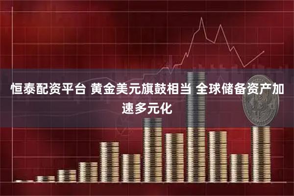 恒泰配资平台 黄金美元旗鼓相当 全球储备资产加速多元化