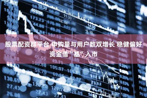 股票配资群平台 申购量与用户数双增长 稳健偏好资金借“基”入市
