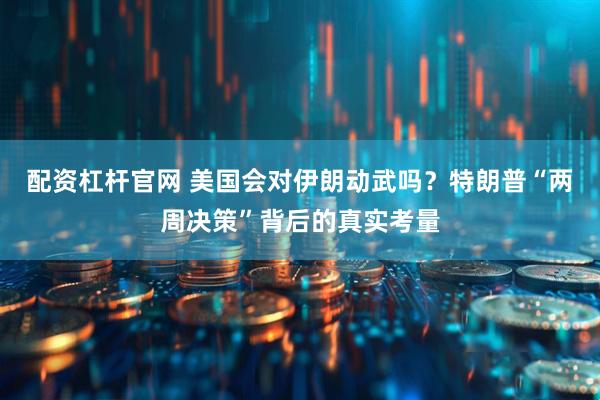 配资杠杆官网 美国会对伊朗动武吗？特朗普“两周决策”背后的真实考量