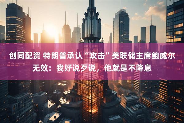 创同配资 特朗普承认“攻击”美联储主席鲍威尔无效：我好说歹说，他就是不降息