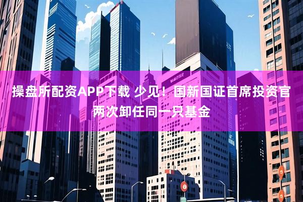 操盘所配资APP下载 少见！国新国证首席投资官两次卸任同一只基金