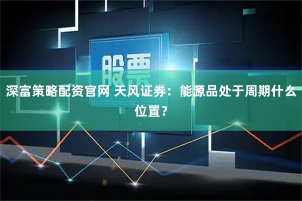 深富策略配资官网 天风证券：能源品处于周期什么位置？