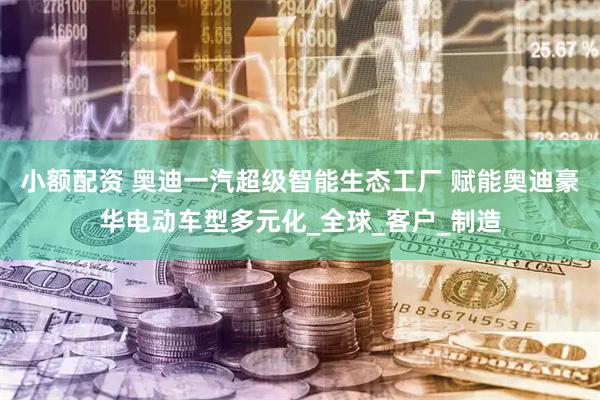 小额配资 奥迪一汽超级智能生态工厂 赋能奥迪豪华电动车型多元化_全球_客户_制造