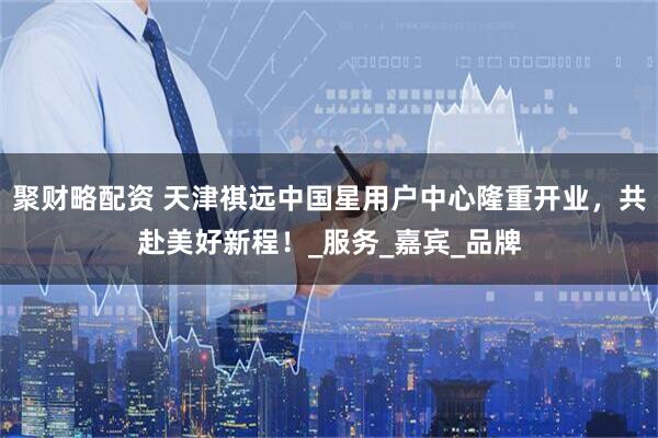 聚财略配资 天津祺远中国星用户中心隆重开业，共赴美好新程！_服务_嘉宾_品牌