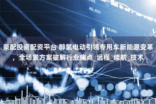豪配投资配资平台 醇氢电动引领专用车新能源变革，全场景方案破解行业痛点_远程_续航_技术