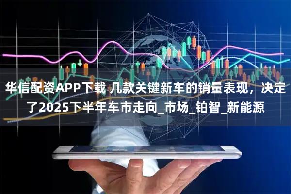华信配资APP下载 几款关键新车的销量表现，决定了2025下半年车市走向_市场_铂智_新能源