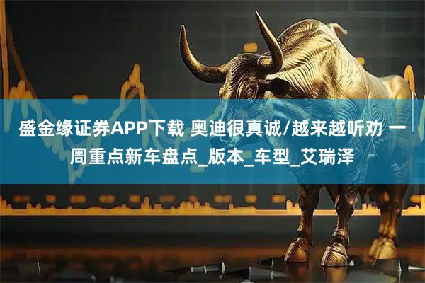 盛金缘证券APP下载 奥迪很真诚/越来越听劝 一周重点新车盘点_版本_车型_艾瑞泽