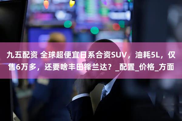 九五配资 全球超便宜日系合资SUV，油耗5L，仅售6万多，还要啥丰田锋兰达？_配置_价格_方面