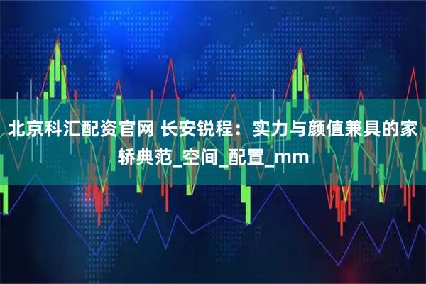 北京科汇配资官网 长安锐程：实力与颜值兼具的家轿典范_空间_配置_mm