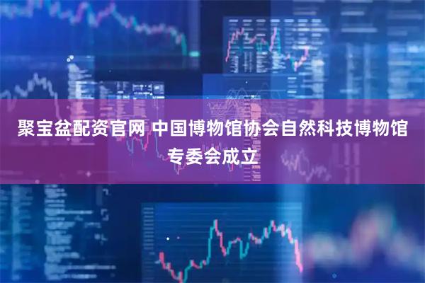 聚宝盆配资官网 中国博物馆协会自然科技博物馆专委会成立