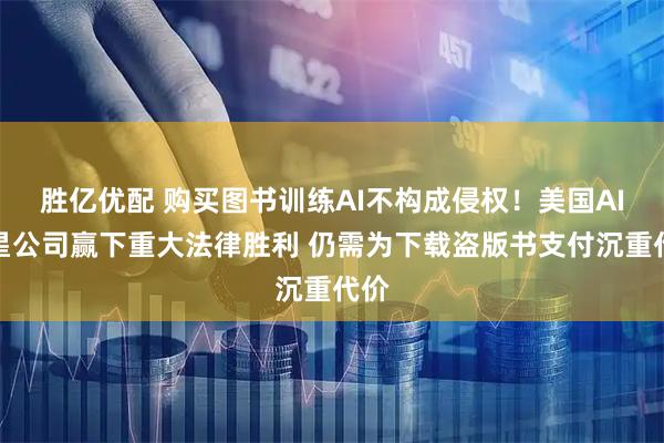 胜亿优配 购买图书训练AI不构成侵权！美国AI明星公司赢下重大法律胜利 仍需为下载盗版书支付沉重代价