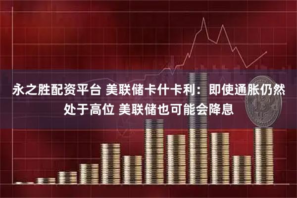 永之胜配资平台 美联储卡什卡利：即使通胀仍然处于高位 美联储也可能会降息