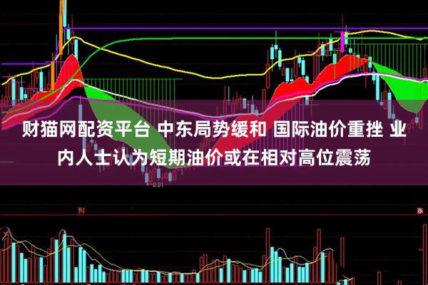 财猫网配资平台 中东局势缓和 国际油价重挫 业内人士认为短期油价或在相对高位震荡
