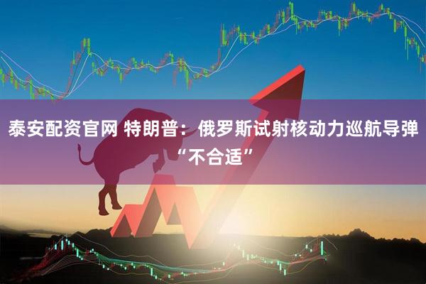 泰安配资官网 特朗普：俄罗斯试射核动力巡航导弹“不合适”