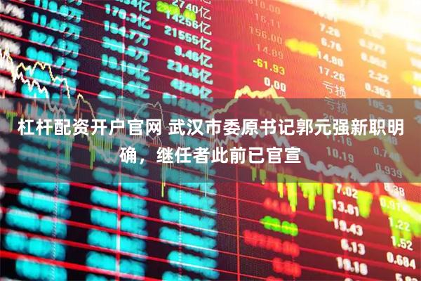 杠杆配资开户官网 武汉市委原书记郭元强新职明确，继任者此前已官宣