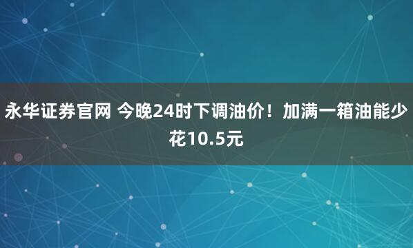 永华证券官网 今晚24时下调油价！加满一箱油能少花10.5元