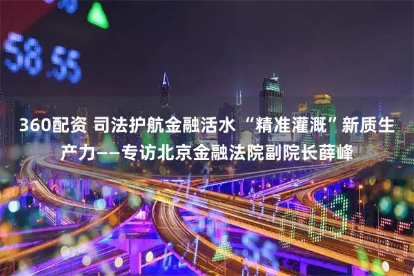 360配资 司法护航金融活水 “精准灌溉”新质生产力——专访北京金融法院副院长薛峰