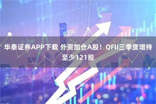 华泰证券APP下载 外资加仓A股！QFII三季度增持至少121股
