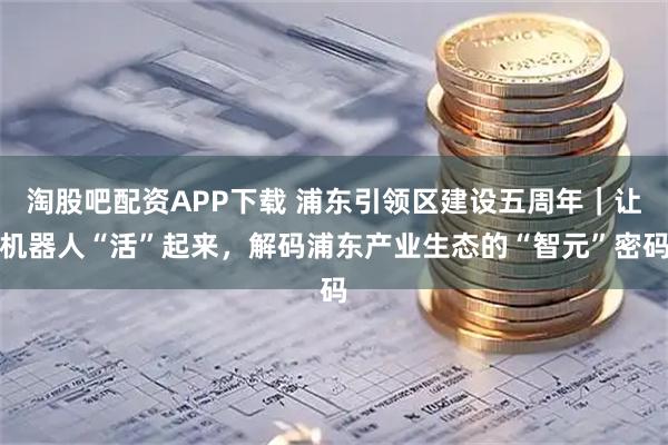 淘股吧配资APP下载 浦东引领区建设五周年｜让机器人“活”起来，解码浦东产业生态的“智元”密码