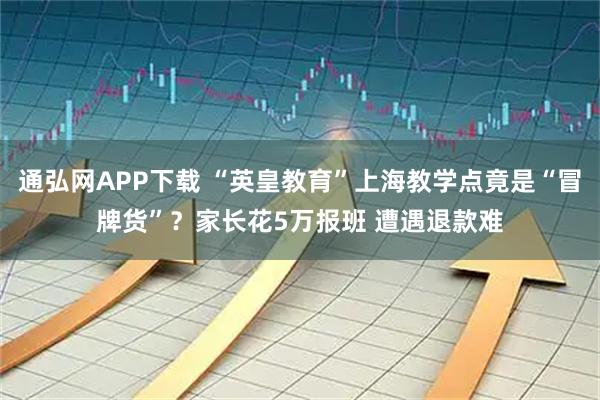 通弘网APP下载 “英皇教育”上海教学点竟是“冒牌货”？家长花5万报班 遭遇退款难