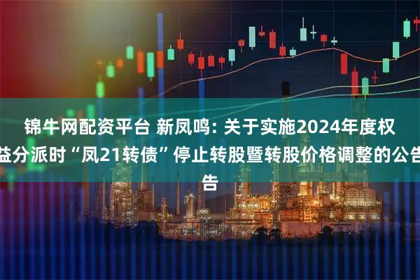 锦牛网配资平台 新凤鸣: 关于实施2024年度权益分派时“凤21转债”停止转股暨转股价格调整的公告