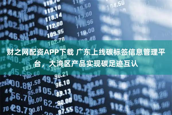 财之网配资APP下载 广东上线碳标签信息管理平台，大湾区产品实现碳足迹互认