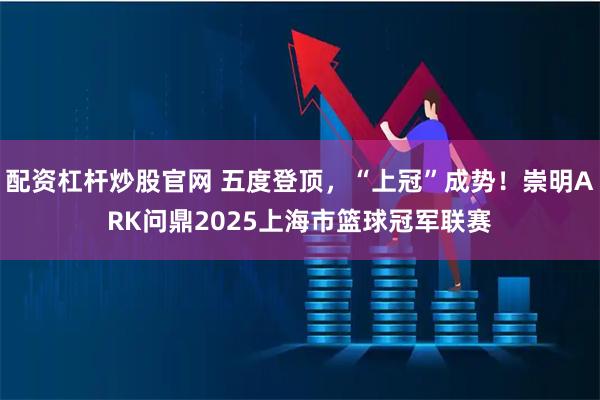 配资杠杆炒股官网 五度登顶，“上冠”成势！崇明ARK问鼎2025上海市篮球冠军联赛