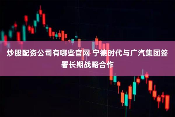 炒股配资公司有哪些官网 宁德时代与广汽集团签署长期战略合作