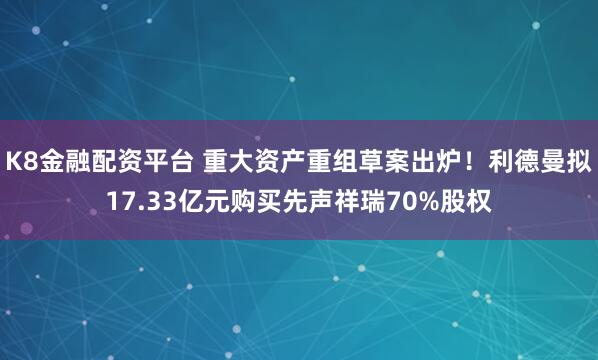 K8金融配资平台 重大资产重组草案出炉！利德曼拟17.33亿元购买先声祥瑞70%股权