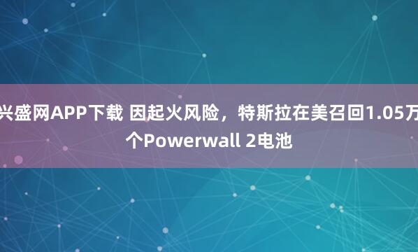 兴盛网APP下载 因起火风险，特斯拉在美召回1.05万个Powerwall 2电池