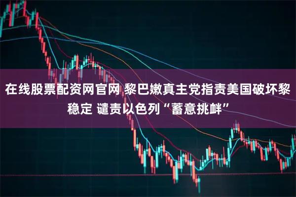 在线股票配资网官网 黎巴嫩真主党指责美国破坏黎稳定 谴责以色列“蓄意挑衅”