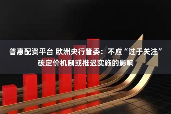 普惠配资平台 欧洲央行管委：不应“过于关注”碳定价机制或推迟实施的影响