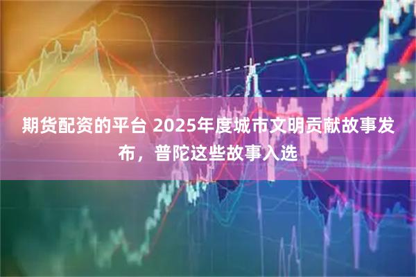 期货配资的平台 2025年度城市文明贡献故事发布，普陀这些故事入选