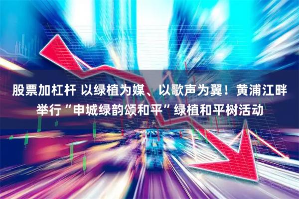 股票加杠杆 以绿植为媒、以歌声为翼！黄浦江畔举行“申城绿韵颂和平”绿植和平树活动