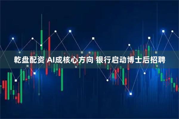 乾盘配资 AI成核心方向 银行启动博士后招聘