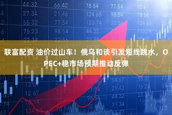 联富配资 油价过山车！俄乌和谈引发短线跳水，OPEC+稳市场预期推动反弹