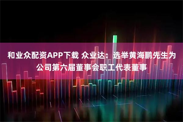 和业众配资APP下载 众业达：选举黄海鹏先生为公司第六届董事会职工代表董事