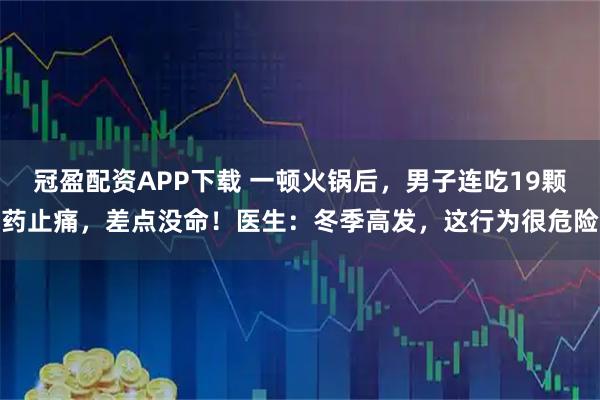 冠盈配资APP下载 一顿火锅后，男子连吃19颗药止痛，差点没命！医生：冬季高发，这行为很危险
