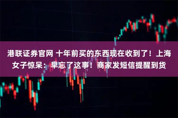 港联证券官网 十年前买的东西现在收到了！上海女子惊呆：早忘了这事！商家发短信提醒到货