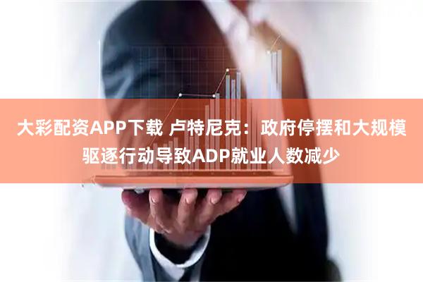 大彩配资APP下载 卢特尼克：政府停摆和大规模驱逐行动导致ADP就业人数减少