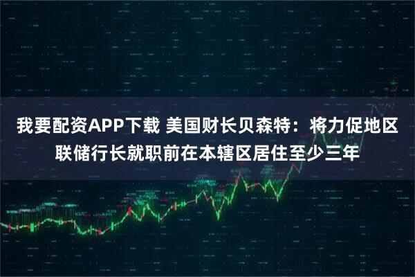 我要配资APP下载 美国财长贝森特：将力促地区联储行长就职前在本辖区居住至少三年