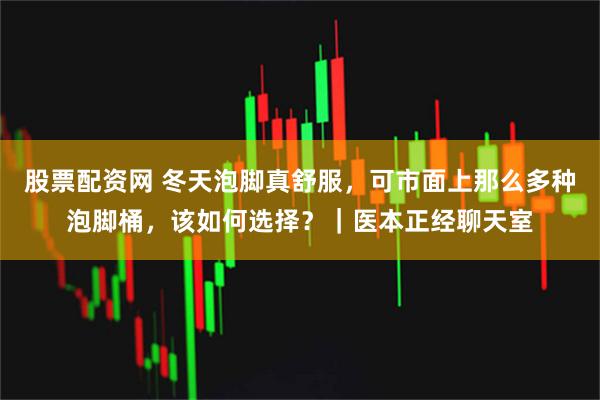 股票配资网 冬天泡脚真舒服，可市面上那么多种泡脚桶，该如何选择？｜医本正经聊天室